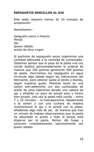 ESPAGUETIS SENCILLOS AL AJO

Este plato requiere menos de 10 minutos de
preparación.

Necesitamos :

Spaguetis secos o frescos
Perejil
Ajo
Queso rallado
aceite de oliva virgen

Si partimos de espaguetis secos cogeremos una
cantidad adecuada a la cantidad de comensales.
Debemos pensar que el peso de la pasta una vez
cocida duplica aproximadamente la original de
manera que 250 gramos generarán 500 gramos
de pasta. Herviremos los espaguetis en agua
hirviendo algo salada según las indicaciones del
fabricante, para obtener pasta al dente o blanda,
según nuestros gusto. Mientras tanto en una
sarten anti-adherente con dos cucharadas de
aceite de oliva habremos dorado una cabeza de
ajo y añadido un poco de perejil seco o fresco
bien picado. Una vez la pasta esté cocida – entre
7 y 10 minutos – la trasvasaremos rápidamente
a la sarten y con una cuchara de madera
revolveremos el ajo y el perejil con la pasta,
añadiendo algo más de sal, de manera que tras
un minuto de trabajo observaremos que la pasta
ha absorbido el aceite y todo el perejil está
disperso por la pasta. Retirar del fuego y
consumir inmediatamente, opcionalmente con
queso rallado.



                                              18
 