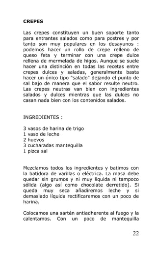 CREPES

Las crepes constituyen un buen soporte tanto
para entrantes salados como para postres y por
tanto son muy populares en los desayunos :
podemos hacer un rollo de crepe relleno de
queso feta y terminar con una crepe dulce
rellena de mermelada de higos. Aunque se suele
hacer una distinción en todas las recetas entre
crepes dulces y saladas, generalmente basta
hacer un único tipo "salado" dejando el punto de
sal bajo de manera que el sabor resulte neutro.
Las crepes neutras van bien con ingredientes
salados y dulces mientras que las dulces no
casan nada bien con los contenidos salados.


INGREDIENTES :

3   vasos de harina de trigo
1   vaso de leche
2   huevos
3   cucharadas mantequilla
1   pizca sal


Mezclamos todos los ingredientes y batimos con
la batidora de varillas o eléctrica. La masa debe
quedar sin grumos y ni muy líquida ni tampoco
sólida (algo así como chocolate derretido). Si
queda muy seca añadiremos leche y si
demasiado líquida rectificaremos con un poco de
harina.

Colocamos una sartén antiadherente al fuego y la
calentamos. Con un poco de mantequilla


                                              22
 