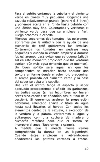 Para el sofrito cortamos la cebolla y el pimiento
verde en trozos muy pequeños. Cogemos una
cazuela relativamente grande (para 4 ó 5 litros)
y ponemos aceite en el fondo hasta cubrirlo con
una lámina muy fina. Calentamos y vertemos el
pimiento verde para que se empiece a freir.
Luego echamos la cebolla.
Mientras cogeremos dos tomates, los pelaremos,
abriremos por la mitad y con la ayuda de una
cucharilla de café quitaremos las semillas.
Cortaremos los tomates en pedazos muy
pequeños y cuando la cebolla empiece a dorarse
los echaremos para evitar que se queme (añadir
sal en este momento propiciará que las verduras
suelten aún más agua evitando que se quemen).
Un buen sofrito será aquel en que los
componentes se mezclen hasta adquirir una
textura uniforme donde el color rojo predomine,
el aroma proceda del pimiento verde y la base
del sabor se deba a la cebolla.
Una vez el sofrito tenga el aspecto y sabor
adecuado procederemos a añadir los garbanzos,
las judias secas (si las legumbres no fueran
secas sino cocidas se añadirían casi al final de la
cocción). Si queremos acelerar la preparación
habremos calentado aparte 2 litros de agua
hasta casi llevarlos al hervor. Con todos los
elementos dentro de la cazuela, a excepción de
la verdura y la patata, verteremos el agua y
agitaremos con una cuchara de madera o
cucharón metálico para que el sofrito se
incorpore al agua. Taparemos la cazuela.
A medida que la mezcla hierva iremos
comprobando la dureza de las legumbres.
Cuando     éstas    empiecen    a   reblandecerse
añadiremos las patatas cortadas a trozos.


                                                25
 