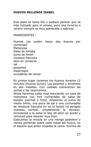 HUEVOS RELLENOS ISABEL


Este plato se toma frío y pudiera parecer que es
más indicado para el verano, pero sea invierno o
verano siempre es muy apetecible y sabroso.

INGREDIENTES :

Huevos (se suelen      hacer   dos   huevos   por
comensal)
Mahonesa
Salsa de tomate
zumo de limón
mostaza francesa
atún en conserva
sal
guisantes
espárragos
sucedáneo de caviar

En primer lugar cocemos los huevos durante 12
minutos (huevos duros). Los pelamos y dividimos
en dos mitades. Con cuidado extraremos las
yemas y las reservamos.
Ahora haremos salsa rosa mezclando un vaso de
mahonesa con tres cucharadas de salsa de
tomate (normal o frita). Añadimos el zumo de
medio limón, una pizca de sal y una cucharadita
de mostaza francesa (si no la teneis no pongais
mostaza normal, simplemente la obviais).
Incorporad a la salsa la lata de atún en aceite y
removed para mezclar muy bien.
Colocamos la mezcla en una manga pastelera y
vamos poniendo sobre cada mitad del huevo, en
el espacio que antes ocupaba la yema. Encima de


                                              27
 