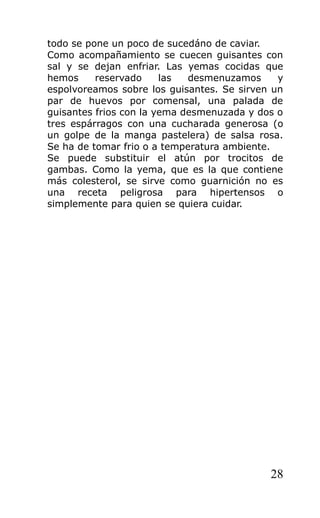 todo se pone un poco de sucedáno de caviar.
Como acompañamiento se cuecen guisantes con
sal y se dejan enfriar. Las yemas cocidas que
hemos     reservado     las  desmenuzamos     y
espolvoreamos sobre los guisantes. Se sirven un
par de huevos por comensal, una palada de
guisantes frios con la yema desmenuzada y dos o
tres espárragos con una cucharada generosa (o
un golpe de la manga pastelera) de salsa rosa.
Se ha de tomar frio o a temperatura ambiente.
Se puede substituir el atún por trocitos de
gambas. Como la yema, que es la que contiene
más colesterol, se sirve como guarnición no es
una receta peligrosa para hipertensos o
simplemente para quien se quiera cuidar.




                                            28
 