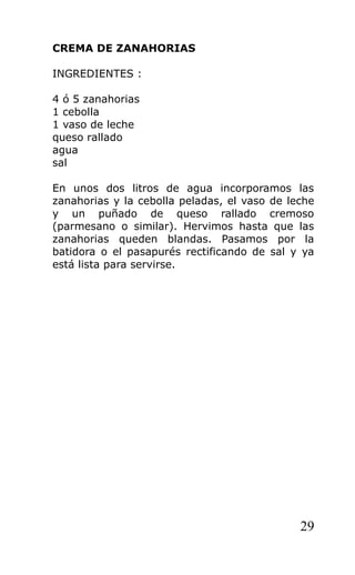 CREMA DE ZANAHORIAS

INGREDIENTES :

4 ó 5 zanahorias
1 cebolla
1 vaso de leche
queso rallado
agua
sal

En unos dos litros de agua incorporamos las
zanahorias y la cebolla peladas, el vaso de leche
y un puñado de queso rallado cremoso
(parmesano o similar). Hervimos hasta que las
zanahorias queden blandas. Pasamos por la
batidora o el pasapurés rectificando de sal y ya
está lista para servirse.




                                              29
 