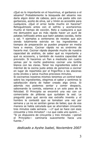 ¿Qué es lo importante en el hoummus, el garbanzo o el
sésamo? Probablemente la búsqueda del sésamo nos
daría algún dolor de cabeza, pero una pasta sólo con
garbanzos, aceite de oliva, sal y limón es accesible para
cualquiera. ¿Qué el arroz tarda mucho en hacerse?
Rehoguémoslo antes con el sofrito y acortaremos
mucho el tiempo de cocción. Reto a cualquiera a que
me demuestre que es más rápido hacer un puré de
patatas liofilizado antes que batir patatas cocidas, leche
y sal. Y ejemplos a centenares de recetas que aún
siendo totalmente estricto en los ingredientes y
tiempos de preparación se pueden preparar en media
hora o menos. Cocinar rápido no es sinónimo de
hacerlo mal. Cocinar rápido depende mucho de nuestra
capacidad de análisis, de saber qué es importante y
qué es accesorio, y también de nuestra capacidad de
previsión. Si hacemos un flan a mediodía con cuatro
yemas por la noche podremos cocinar una tortilla
blanca con las claras. Tener los ingredientes sobre el
mármol de la cocina justo antes de ponernos a cocinar
en lugar de repartidos por el frigorífico o las alacenas
evita olvidos y salva muchos preciosos minutos.
Si cocinamos nosotros mismos tenemos un control total
sobre los ingredientes, elegimos el sabor y sentimos la
satisfacción diaria de haber creado algo único. Si
además nos podemos sentar y comer despacio,
saboreando la comida, estamos a un solo paso de la
felicidad. El Principito se encontró una vez con un
comerciante de píldoras que quitaban la sed. Le
preguntó para qué servía ese extraño invento y el
hombre le contestó que se tomaban una vez por
semana y ya no se sentían ganas de beber, que de esa
manera se había calculado que se ahorraban cincuenta
tres minutos cada semana. —¿Y qué se hace con esos
cincuenta y tres minutos? —Lo que cada uno quiere... "
"Si yo dispusiera de cincuenta y tres minutos —pensó
el Principito— caminaría suavemente hacia una
fuente..”

   dedicado a Ayshe Isabel, Noviembre 2007

                                                        3
 