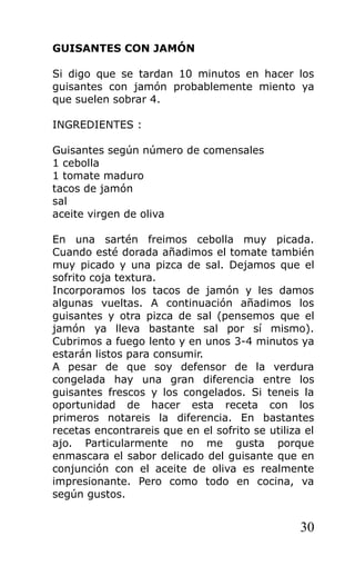 GUISANTES CON JAMÓN

Si digo que se tardan 10 minutos en hacer los
guisantes con jamón probablemente miento ya
que suelen sobrar 4.

INGREDIENTES :

Guisantes según número de comensales
1 cebolla
1 tomate maduro
tacos de jamón
sal
aceite virgen de oliva

En una sartén freimos cebolla muy picada.
Cuando esté dorada añadimos el tomate también
muy picado y una pizca de sal. Dejamos que el
sofrito coja textura.
Incorporamos los tacos de jamón y les damos
algunas vueltas. A continuación añadimos los
guisantes y otra pizca de sal (pensemos que el
jamón ya lleva bastante sal por sí mismo).
Cubrimos a fuego lento y en unos 3-4 minutos ya
estarán listos para consumir.
A pesar de que soy defensor de la verdura
congelada hay una gran diferencia entre los
guisantes frescos y los congelados. Si teneis la
oportunidad de hacer esta receta con los
primeros notareis la diferencia. En bastantes
recetas encontrareis que en el sofrito se utiliza el
ajo. Particularmente no me gusta porque
enmascara el sabor delicado del guisante que en
conjunción con el aceite de oliva es realmente
impresionante. Pero como todo en cocina, va
según gustos.


                                                 30
 