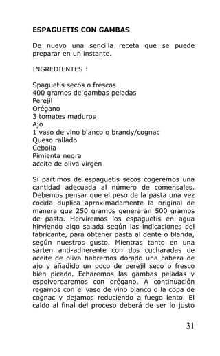 ESPAGUETIS CON GAMBAS

De nuevo una sencilla receta que se puede
preparar en un instante.

INGREDIENTES :

Spaguetis secos o frescos
400 gramos de gambas peladas
Perejil
Orégano
3 tomates maduros
Ajo
1 vaso de vino blanco o brandy/cognac
Queso rallado
Cebolla
Pimienta negra
aceite de oliva virgen

Si partimos de espaguetis secos cogeremos una
cantidad adecuada al número de comensales.
Debemos pensar que el peso de la pasta una vez
cocida duplica aproximadamente la original de
manera que 250 gramos generarán 500 gramos
de pasta. Herviremos los espaguetis en agua
hirviendo algo salada según las indicaciones del
fabricante, para obtener pasta al dente o blanda,
según nuestros gusto. Mientras tanto en una
sarten anti-adherente con dos cucharadas de
aceite de oliva habremos dorado una cabeza de
ajo y añadido un poco de perejil seco o fresco
bien picado. Echaremos las gambas peladas y
espolvorearemos con orégano. A continuación
regamos con el vaso de vino blanco o la copa de
cognac y dejamos reduciendo a fuego lento. El
caldo al final del proceso deberá de ser lo justo


                                              31
 