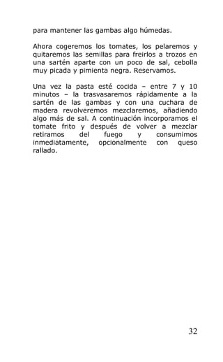 para mantener las gambas algo húmedas.

Ahora cogeremos los tomates, los pelaremos y
quitaremos las semillas para freirlos a trozos en
una sartén aparte con un poco de sal, cebolla
muy picada y pimienta negra. Reservamos.

Una vez la pasta esté cocida – entre 7 y 10
minutos – la trasvasaremos rápidamente a la
sartén de las gambas y con una cuchara de
madera revolveremos mezclaremos, añadiendo
algo más de sal. A continuación incorporamos el
tomate frito y después de volver a mezclar
retiramos    del    fuego     y     consumimos
inmediatamente, opcionalmente       con  queso
rallado.




                                              32
 