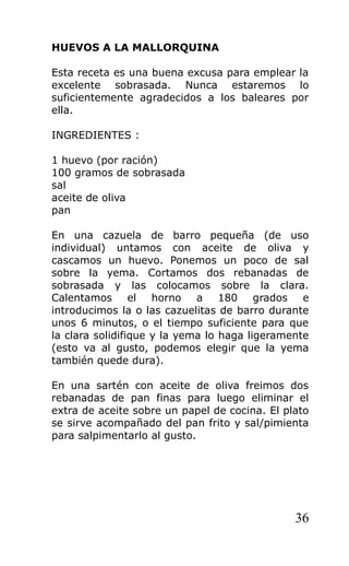 HUEVOS A LA MALLORQUINA

Esta receta es una buena excusa para emplear la
excelente sobrasada. Nunca estaremos lo
suficientemente agradecidos a los baleares por
ella.

INGREDIENTES :

1 huevo (por ración)
100 gramos de sobrasada
sal
aceite de oliva
pan

En una cazuela de barro pequeña (de uso
individual) untamos con aceite de oliva y
cascamos un huevo. Ponemos un poco de sal
sobre la yema. Cortamos dos rebanadas de
sobrasada y las colocamos sobre la clara.
Calentamos el horno a 180 grados e
introducimos la o las cazuelitas de barro durante
unos 6 minutos, o el tiempo suficiente para que
la clara solidifique y la yema lo haga ligeramente
(esto va al gusto, podemos elegir que la yema
también quede dura).

En una sartén con aceite de oliva freimos dos
rebanadas de pan finas para luego eliminar el
extra de aceite sobre un papel de cocina. El plato
se sirve acompañado del pan frito y sal/pimienta
para salpimentarlo al gusto.




                                               36
 