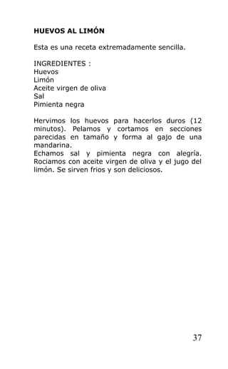 HUEVOS AL LIMÓN

Esta es una receta extremadamente sencilla.

INGREDIENTES :
Huevos
Limón
Aceite virgen de oliva
Sal
Pimienta negra

Hervimos los huevos para hacerlos duros (12
minutos). Pelamos y cortamos en secciones
parecidas en tamaño y forma al gajo de una
mandarina.
Echamos sal y pimienta negra con alegría.
Rociamos con aceite virgen de oliva y el jugo del
limón. Se sirven frios y son deliciosos.




                                              37
 