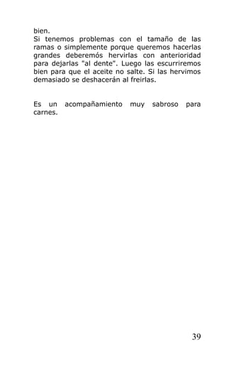 bien.
Si tenemos problemas con el tamaño de las
ramas o simplemente porque queremos hacerlas
grandes deberemós hervirlas con anterioridad
para dejarlas "al dente". Luego las escurriremos
bien para que el aceite no salte. Si las hervimos
demasiado se deshacerán al freirlas.


Es un     acompañamiento    muy   sabroso   para
carnes.




                                              39
 