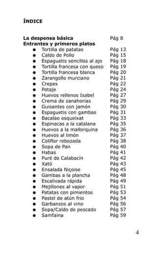 ÍNDICE


La despensa básica                  Pág 8
Entrantes y primeros platos
    ● Tortilla de patatas           Pág   13
    ● Caldo de Pollo                Pág   15
    ● Espaguetis sencillos al ajo   Pág   18
    ● Tortilla francesa con queso   Pág   19
    ● Tortilla francesa blanca      Pág   20
    ● Zarangollo murciano           Pág   21
    ● Crepes                        Pág   22
    ● Potaje                        Pág   24
    ● Huevos rellenos Isabel        Pág   27
    ● Crema de zanahorias           Pág   29
    ● Guisantes con jamón           Pág   30
    ● Espaguetis con gambas         Pág   31
    ● Bacalao esqueixat             Pág   33
    ● Espinacas a la catalana       Pág   35
    ● Huevos a la mallorquina       Pág   36
    ● Huevos al limón               Pág   37
    ● Coliflor rebozada             Pág   38
    ● Sopa de Pan                   Pág   40
    ● Habas                         Pág   41
    ● Puré de Calabacín             Pág   42
    ● Xató                          Pág   43
    ● Ensalada Niçoise              Pág   45
    ● Gambas a la plancha           Pág   48
    ● Escalivada rápida             Pág   49
    ● Mejillones al vapor           Pág   51
    ● Patatas con pimientos         Pág   53
    ● Pastel de atún frio           Pág   54
    ● Garbanzos al vino             Pág   56
    ● Sopa/Caldo de pescado         Pág   57
    ● Samfaina                      Pág   59


                                               4
 