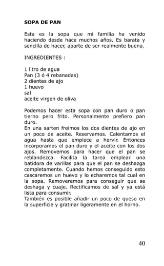 SOPA DE PAN

Esta es la sopa que mi familia ha venido
haciendo desde hace muchos años. Es barata y
sencilla de hacer, aparte de ser realmente buena.

INGREDIENTES :

1 litro de agua
Pan (3 ó 4 rebanadas)
2 dientes de ajo
1 huevo
sal
aceite virgen de oliva

Podemos hacer esta sopa con pan duro o pan
tierno pero frito. Personalmente prefiero pan
duro.
En una sarten freimos los dos dientes de ajo en
un poco de aceite. Reservamos. Calentamos el
agua hasta que empiece a hervir. Entonces
incorporamos el pan duro y el aceite con los dos
ajos. Removemos para hacer que el pan se
reblandezca. Facilita la tarea emplear una
batidora de varillas para que el pan se deshazga
completamente. Cuando hemos conseguido esto
cascaremos un huevo y lo echaremos tal cual en
la sopa. Removeremos para conseguir que se
deshaga y cuaje. Rectificamos de sal y ya está
lista para consumir.
También es posible añadir un poco de queso en
la superficie y gratinar ligeramente en el horno.




                                              40
 