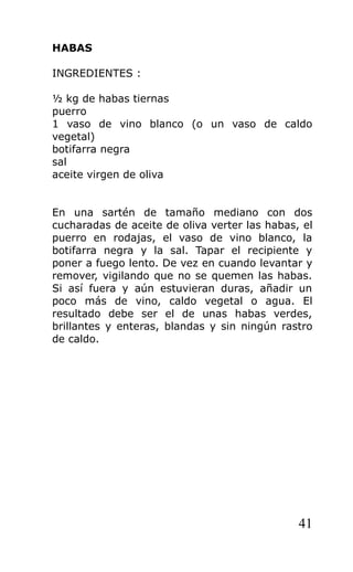 HABAS

INGREDIENTES :

½ kg de habas tiernas
puerro
1 vaso de vino blanco (o un vaso de caldo
vegetal)
botifarra negra
sal
aceite virgen de oliva


En una sartén de tamaño mediano con dos
cucharadas de aceite de oliva verter las habas, el
puerro en rodajas, el vaso de vino blanco, la
botifarra negra y la sal. Tapar el recipiente y
poner a fuego lento. De vez en cuando levantar y
remover, vigilando que no se quemen las habas.
Si así fuera y aún estuvieran duras, añadir un
poco más de vino, caldo vegetal o agua. El
resultado debe ser el de unas habas verdes,
brillantes y enteras, blandas y sin ningún rastro
de caldo.




                                               41
 