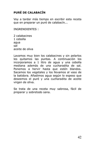 PURÉ DE CALABACÍN

Voy a tardar más tiempo en escribir esta receta
que en preparar un puré de calabacín...

INGRENDIENTES :

2 calabacines
1 cebolla
agua
sal
aceite de oliva

Lavamos muy bien los calabacines y sin pelarlos
les quitamos las puntas. A continuación los
incorporamos a 1 litro de agua y una cebolla
mediana además de una cucharadita de sal.
Ponemos a hervir hasta que estén blandos.
Sacamos los vegetales y los llevamos al vaso de
la batidora. Añadimos agua según lo espeso que
deseemos el puré y una cucharadita de aceite
virgen de oliva.

Se trata de una receta muy sabrosa, fácil de
preparar y sobretodo sana.




                                            42
 