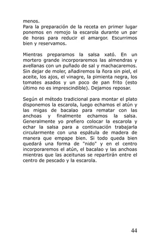 menos.
Para la preparación de la receta en primer lugar
ponemos en remojo la escarola durante un par
de horas para reducir el amargor. Escurrimos
bien y reservamos.

Mientras preparamos la salsa xató. En un
mortero grande incorporaremos las almendras y
avellanas con un puñado de sal y machacaremos.
Sin dejar de moler, añadiremos la ñora sin piel, el
aceite, los ajos, el vinagre, la pimienta negra, los
tomates asados y un poco de pan frito (esto
último no es imprescindible). Dejamos reposar.

Según el método tradicional para montar el plato
disponemos la escarola, luego echamos el atún y
las migas de bacalao para rematar con las
anchoas y finalmente echamos la salsa.
Generalmente yo prefiero colocar la escarola y
echar la salsa para a continuación trabajarla
circularmente con una espátula de madera de
manera que empape bien. Si todo queda bien
quedará una forma de "nido" y en el centro
incorporaremos el atún, el bacalao y las anchoas
mientras que las aceitunas se repartirán entre el
centro de pescado y la escarola.




                                                 44
 