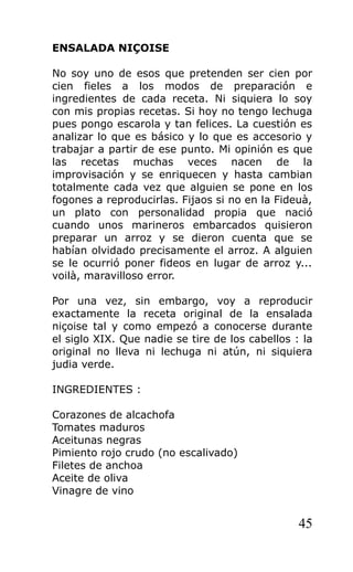 ENSALADA NIÇOISE

No soy uno de esos que pretenden ser cien por
cien fieles a los modos de preparación e
ingredientes de cada receta. Ni siquiera lo soy
con mis propias recetas. Si hoy no tengo lechuga
pues pongo escarola y tan felices. La cuestión es
analizar lo que es básico y lo que es accesorio y
trabajar a partir de ese punto. Mi opinión es que
las recetas muchas veces nacen de la
improvisación y se enriquecen y hasta cambian
totalmente cada vez que alguien se pone en los
fogones a reproducirlas. Fijaos si no en la Fideuà,
un plato con personalidad propia que nació
cuando unos marineros embarcados quisieron
preparar un arroz y se dieron cuenta que se
habían olvidado precisamente el arroz. A alguien
se le ocurrió poner fideos en lugar de arroz y...
voilà, maravilloso error.

Por una vez, sin embargo, voy a reproducir
exactamente la receta original de la ensalada
niçoise tal y como empezó a conocerse durante
el siglo XIX. Que nadie se tire de los cabellos : la
original no lleva ni lechuga ni atún, ni siquiera
judia verde.

INGREDIENTES :

Corazones de alcachofa
Tomates maduros
Aceitunas negras
Pimiento rojo crudo (no escalivado)
Filetes de anchoa
Aceite de oliva
Vinagre de vino


                                                 45
 