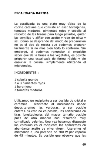 ESCALIVADA RAPIDA


La escalivada es una plato muy típico de la
cocina catalana que consiste en asar berenjenas,
tomates maduros, pimientos rojos y cebolla al
rescoldo de las brasas para luego pelarlos, quitar
las semillas y aliñar con aceite virgen de oliva y
sal. Como se desprende del modo de preparación
no es el tipo de receta que podemos preparar
facilmente si no mas bien todo lo contrario. Sin
embargo, si podemos renunciar al exquisito
sabor que da la brasa a los vegetales, es posible
preparar una escalivada de forma rápida y sin
ensuciar la cocina, simplemente utilizando el
microondas.

INGREDIENTES :

1   cebolla grande
2   ó 3 pimientos rojos
1   berenjena
2   tomates maduros


Utilizamos un recipiente a ser posible de cristal o
cerámica      resistente al microondas donde
depositaremos las verduras, a ser posible
enteras. Si esto no es posible, las cortaremos en
tiras longitudinales del mayor tamaño posible
pues de otra manera nos resultaría muy
complicado pelarlas. Una vez hayamos dispuesto
las verduras en el recipiente las bañaremos en
abundante aceite de oliva virgen. Usaremos el
microonda a una potencia de 700 W por espacio
de 45 minutos. Es posible que observe que las


                                                49
 