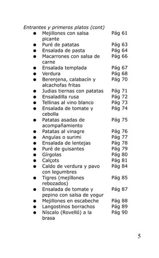 Entrantes y primeros platos (cont)
    ● Mejillones con salsa           Pág 61
       picante
    ● Puré de patatas                Pág 63
    ● Ensalada de pasta              Pág 64
    ● Macarrones con salsa de        Pág 66
       carne
    ● Ensalada templada              Pág 67
    ● Verdura                        Pág 68
    ● Berenjena, calabacín y         Pág 70
       alcachofas fritas
    ● Judias tiernas con patatas     Pág   71
    ● Ensaladilla rusa               Pág   72
    ● Tellinas al vino blanco        Pág   73
    ● Ensalada de tomate y           Pág   74
       cebolla
    ● Patatas asadas de              Pág 75
       acompañamiento
    ● Patatas al vinagre             Pág   76
    ● Angulas o surimi               Pág   77
    ● Ensalada de lentejas           Pág   78
    ● Puré de guisantes              Pág   79
    ● Gírgolas                       Pág   80
    ● Calçots                        Pág   81
    ● Caldo de verdura y pavo        Pág   84
       con legumbres
    ● Tigres (mejillones             Pág 85
       rebozados)
    ● Ensalada de tomate y           Pág 87
       pepino con salsa de yogur
    ● Mejillones en escabeche        Pág 88
    ● Langostinos borrachos          Pág 89
    ● Níscalo (Rovelló) a la         Pág 90
       brasa


                                                5
 