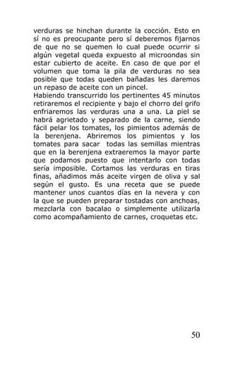 verduras se hinchan durante la cocción. Esto en
sí no es preocupante pero sí deberemos fijarnos
de que no se quemen lo cual puede ocurrir si
algún vegetal queda expuesto al microondas sin
estar cubierto de aceite. En caso de que por el
volumen que toma la pila de verduras no sea
posible que todas queden bañadas les daremos
un repaso de aceite con un pincel.
Habiendo transcurrido los pertinentes 45 minutos
retiraremos el recipiente y bajo el chorro del grifo
enfriaremos las verduras una a una. La piel se
habrá agrietado y separado de la carne, siendo
fácil pelar los tomates, los pimientos además de
la berenjena. Abriremos los pimientos y los
tomates para sacar todas las semillas mientras
que en la berenjena extraeremos la mayor parte
que podamos puesto que intentarlo con todas
sería imposible. Cortamos las verduras en tiras
finas, añadimos más aceite virgen de oliva y sal
según el gusto. Es una receta que se puede
mantener unos cuantos días en la nevera y con
la que se pueden preparar tostadas con anchoas,
mezclarla con bacalao o simplemente utilizarla
como acompañamiento de carnes, croquetas etc.




                                                 50
 