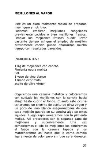MEJILLONES AL VAPOR


Este es un plato realmente rápido de preparar,
muy ligero y nutritivo.
Podemos     emplear     mejillones congelados
previamente cocidos o bien mejillones frescos.
Limpiar los mejillones frescos puede llevar
bastante tiempo así que el empleo de mejillón
previamente cocido puede ahorrarnos mucho
tiempo con resultados parecidos.


INGREDIENTES :

1 Kg de mejillones con concha
Pimienta negra molida
Sal
1 vaso de vino blanco
1 limón exprimido
aceite de oliva virgen


Cogeremos una cazuela metálica y colocaremos
con cuidado los mejillones con la concha hacia
abajo hasta cubrir el fondo. Cuando esto ocurra
echaremos un chorrito de aceite de oliva virgen y
un poco de vino blanco asegurándonos de que
cada mejillón guarde en su concha algo de estos
líquidos. Luego espolvorearemos con la pimienta
molida. Así procederos con la segunda capa de
mejillones    y    sucesivamente.     Una     vez
completemos el kilo de mejillones los pondremos
al fuego con la cazuela tapada y los
mantendremos así hasta que la carne cambia
ligeramente de color pero sin que se endurezca.


                                              51
 