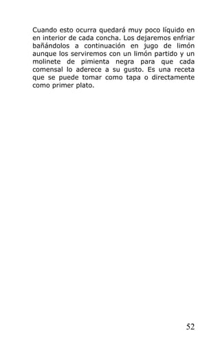 Cuando esto ocurra quedará muy poco líquido en
en interior de cada concha. Los dejaremos enfriar
bañándolos a continuación en jugo de limón
aunque los serviremos con un limón partido y un
molinete de pimienta negra para que cada
comensal lo aderece a su gusto. Es una receta
que se puede tomar como tapa o directamente
como primer plato.




                                              52
 