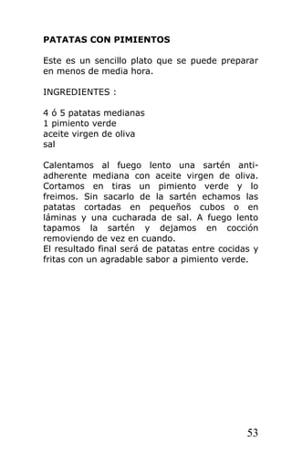 PATATAS CON PIMIENTOS

Este es un sencillo plato que se puede preparar
en menos de media hora.

INGREDIENTES :

4 ó 5 patatas medianas
1 pimiento verde
aceite virgen de oliva
sal

Calentamos al fuego lento una sartén anti-
adherente mediana con aceite virgen de oliva.
Cortamos en tiras un pimiento verde y lo
freimos. Sin sacarlo de la sartén echamos las
patatas cortadas en pequeños cubos o en
láminas y una cucharada de sal. A fuego lento
tapamos la sartén y dejamos en cocción
removiendo de vez en cuando.
El resultado final será de patatas entre cocidas y
fritas con un agradable sabor a pimiento verde.




                                               53
 