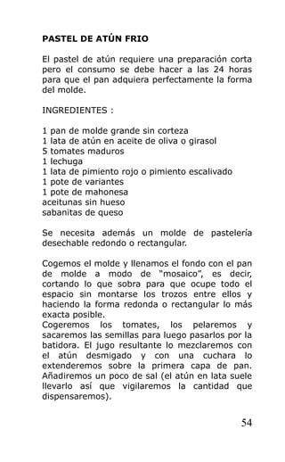 PASTEL DE ATÚN FRIO

El pastel de atún requiere una preparación corta
pero el consumo se debe hacer a las 24 horas
para que el pan adquiera perfectamente la forma
del molde.

INGREDIENTES :

1 pan de molde grande sin corteza
1 lata de atún en aceite de oliva o girasol
5 tomates maduros
1 lechuga
1 lata de pimiento rojo o pimiento escalivado
1 pote de variantes
1 pote de mahonesa
aceitunas sin hueso
sabanitas de queso

Se necesita además un molde de pastelería
desechable redondo o rectangular.

Cogemos el molde y llenamos el fondo con el pan
de molde a modo de “mosaico”, es decir,
cortando lo que sobra para que ocupe todo el
espacio sin montarse los trozos entre ellos y
haciendo la forma redonda o rectangular lo más
exacta posible.
Cogeremos los tomates, los pelaremos y
sacaremos las semillas para luego pasarlos por la
batidora. El jugo resultante lo mezclaremos con
el atún desmigado y con una cuchara lo
extenderemos sobre la primera capa de pan.
Añadiremos un poco de sal (el atún en lata suele
llevarlo así que vigilaremos la cantidad que
dispensaremos).


                                                54
 