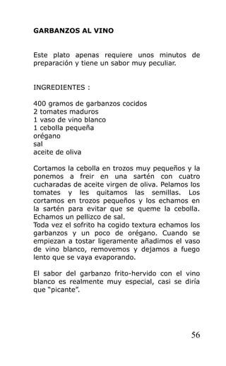GARBANZOS AL VINO


Este plato apenas requiere unos minutos de
preparación y tiene un sabor muy peculiar.


INGREDIENTES :

400 gramos de garbanzos cocidos
2 tomates maduros
1 vaso de vino blanco
1 cebolla pequeña
orégano
sal
aceite de oliva

Cortamos la cebolla en trozos muy pequeños y la
ponemos a freir en una sartén con cuatro
cucharadas de aceite virgen de oliva. Pelamos los
tomates y les quitamos las semillas. Los
cortamos en trozos pequeños y los echamos en
la sartén para evitar que se queme la cebolla.
Echamos un pellizco de sal.
Toda vez el sofrito ha cogido textura echamos los
garbanzos y un poco de orégano. Cuando se
empiezan a tostar ligeramente añadimos el vaso
de vino blanco, removemos y dejamos a fuego
lento que se vaya evaporando.

El sabor del garbanzo frito-hervido con el vino
blanco es realmente muy especial, casi se diría
que “picante”.




                                              56
 