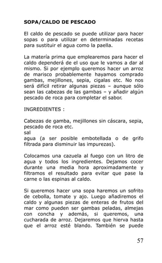 SOPA/CALDO DE PESCADO

El caldo de pescado se puede utilizar para hacer
sopas o para utilizar en determinadas recetas
para sustituir el agua como la paella.

La matería prima que emplearemos para hacer el
caldo dependerá de el uso que le vamos a dar al
mismo. Si por ejemplo queremos hacer un arroz
de marisco probablemente hayamos comprado
gambas, mejillones, sepia, cigalas etc. No nos
será difícil retirar algunas piezas – aunque sólo
sean las cabezas de las gambas – y añadir algún
pescado de roca para completar el sabor.

INGREDIENTES :

Cabezas de gamba, mejillones sin cáscara, sepia,
pescado de roca etc.
sal
agua (a ser posible embotellada o de grifo
filtrada para disminuir las impurezas).

Colocamos una cazuela al fuego con un litro de
agua y todos los ingredientes. Dejamos cocer
durante una media hora aproximadamente y
filtramos el resultado para evitar que pase la
carne o las espinas al caldo.

Si queremos hacer una sopa haremos un sofrito
de cebolla, tomate y ajo. Luego añadiremos el
caldo y algunas piezas de enteras de frutos del
mar como pueden ser gambas peladas, almejas
con concha y además, si queremos, una
cucharada de arroz. Dejaremos que hierva hasta
que el arroz esté blando. También se puede


                                              57
 
