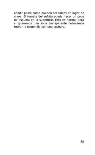 añadir pasta como pueden ser fideos en lugar de
arroz. El tomate del sofrito puede hacer un poco
de espuma en la superficie. Esto es normal pero
si queremos una sopa transparente deberemos
retirar la espumilla con una cuchara.




                                             58
 