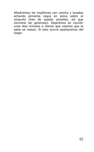 Añadiremos los mejillones con concha y lavados
echando pimienta negra en polvo sobre el
conjunto (han de quedar picantes, así que
conviene ser generoso). Dejaremos en cocción
unos diez minutos a menos que veamos que la
salsa se reseca. Si esto ocurre apartaremos del
fuego.




                                            62
 