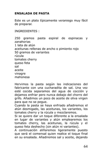 ENSALADA DE PASTA

Este es un plato típicamente veraniego muy fácil
de preparar.

INGREDIENTES :

250 gramos pasta espiral de espinacas          y
zanahorias
1 lata de atún
aceitunas rellenas de ancho o pimiento rojo
50 gramos de variantes
rúcula
tomates cherry
queso feta
sal
aceite
vinagre
mahonesa

Hervimos la pasta según las indicaciones del
fabricante con una cucharadita de sal. Una vez
esté cocida separamos del agua de cocción y
dejamos enfriar pero nunca debajo del chorro del
grifo. Añadimos un poco de aceite de oliva virgen
para que no se pegue.
Cuando la pasta se haya enfriado añadiremos el
atún desmigado, las aceitunas, los variantes, los
tomates cherry y la rúcula y mezclaremos.
Si se quiere dar un toque diferente a la ensalada
en lugar de variantes y atún emplearemos los
tomates cherry, las aceitunas, la rúcula y el
queso feta deshecho (sin atún ni variantes).
A continuación aliñaremos ligeramente puesto
que será el comensal quien realice el toque final
en su ensalada. Añadiremos sal y aceite, dejando


                                              64
 