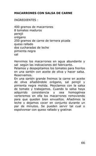 MACARRONES CON SALSA DE CARNE

INGREDIENTES :

400 gramos de macarrones
8 tomates maduros
perejil
orégano
250 gramos de carne de ternera picada
queso rallado
dos cucharadas de leche
pimienta negra
sal

Hervimos los macarrones en agua abundante y
sal según las indicaciones del fabricante.
Pelamos y despepitamos los tomates para freirlos
en una sartén con aceite de oliva y hacer salsa.
Reservamos.
En una sartén grande freimos la carne en aceite
de oliva añadiéndole orégano, sal perejil y
pimienta negra molida. Mezclamos con la salsa
de tomate y trabajamos. Cuando la salsa haya
adquirido   consistencia   y    sea    homogénea
verteremos en ella los macarrones removiendo
para que queden bien envueltos. Añadimos la
leche y dejamos cocer en conjunto durante un
par de minutos. Se pueden servir tal cual o
espolvorear con queso rallado y gratinar.




                                             66
 