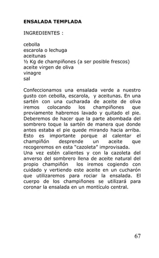 ENSALADA TEMPLADA

INGREDIENTES :

cebolla
escarola o lechuga
aceitunas
½ Kg de champiñones (a ser posible frescos)
aceite virgen de oliva
vinagre
sal

Confeccionamos una ensalada verde a nuestro
gusto con cebolla, escarola, y aceitunas. En una
sartén con una cucharada de aceite de oliva
iremos    colocando    los   champiñones     que
previamente habremos lavado y quitado el pie.
Deberemos de hacer que la parte abombada del
sombrero toque la sartén de manera que donde
antes estaba el pie quede mirando hacia arriba.
Esto es importante porque al calentar el
champiñón      desprende     un    aceite    que
recogeremos en esta “cazoleta” improvisada.
Una vez estén calientes y con la cazoleta del
anverso del sombrero llena de aceite natural del
propio champiñón      los iremos cogiendo con
cuidado y vertiendo este aceite en un cucharón
que utilizaremos para rociar la ensalada. El
cuerpo de los champiñones se utilizará para
coronar la ensalada en un montículo central.




                                              67
 