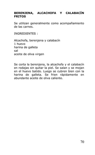 BERENJENA,      ALCACHOFA       Y   CALABACÍN
FRITOS

Se utilizan generalmente como acompañamiento
de las carnes.

INGREDIENTES :

Alcachofa, berenjena y calabacín
1 huevo
harina de galleta
sal
aceite de oliva virgen


Se corta la berenjena, la alcachofa y el calabacín
en rodajas sin quitar la piel. Se salan y se mojan
en el huevo batido. Luego se cubren bien con la
harina de galleta. Se frien rápidamente en
abundante aceite de oliva caliente.




                                               70
 