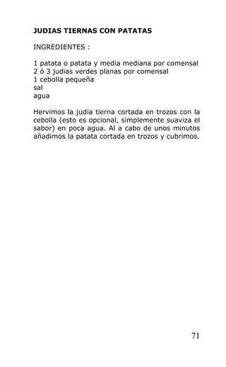 JUDIAS TIERNAS CON PATATAS

INGREDIENTES :

1 patata o patata y media mediana por comensal
2 ó 3 judias verdes planas por comensal
1 cebolla pequeña
sal
agua

Hervimos la judia tierna cortada en trozos con la
cebolla (esto es opcional, simplemente suaviza el
sabor) en poca agua. Al a cabo de unos minutos
añadimos la patata cortada en trozos y cubrimos.




                                              71
 