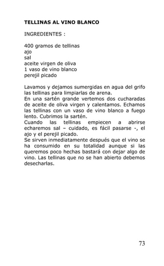 TELLINAS AL VINO BLANCO

INGREDIENTES :

400 gramos de tellinas
ajo
sal
aceite virgen de oliva
1 vaso de vino blanco
perejil picado

Lavamos y dejamos sumergidas en agua del grifo
las tellinas para limpiarlas de arena.
En una sartén grande vertemos dos cucharadas
de aceite de oliva virgen y calentamos. Echamos
las tellinas con un vaso de vino blanco a fuego
lento. Cubrimos la sartén.
Cuando las tellinas empiecen a abrirse
echaremos sal – cuidado, es fácil pasarse -, el
ajo y el perejil picado.
Se sirven inmediatamente después que el vino se
ha consumido en su totalidad aunque si las
queremos poco hechas bastará con dejar algo de
vino. Las tellinas que no se han abierto debemos
desecharlas.




                                             73
 