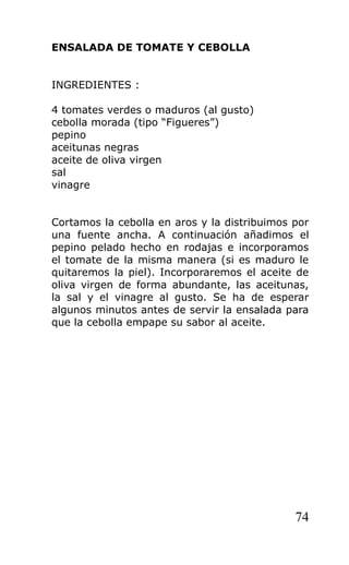 ENSALADA DE TOMATE Y CEBOLLA


INGREDIENTES :

4 tomates verdes o maduros (al gusto)
cebolla morada (tipo “Figueres”)
pepino
aceitunas negras
aceite de oliva virgen
sal
vinagre


Cortamos la cebolla en aros y la distribuimos por
una fuente ancha. A continuación añadimos el
pepino pelado hecho en rodajas e incorporamos
el tomate de la misma manera (si es maduro le
quitaremos la piel). Incorporaremos el aceite de
oliva virgen de forma abundante, las aceitunas,
la sal y el vinagre al gusto. Se ha de esperar
algunos minutos antes de servir la ensalada para
que la cebolla empape su sabor al aceite.




                                              74
 