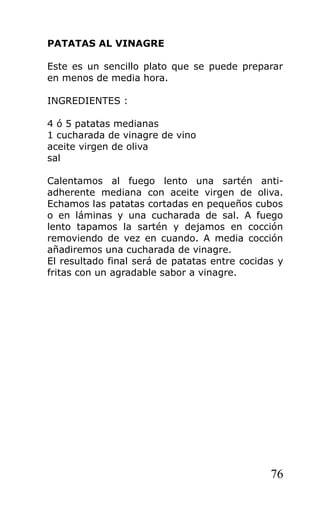 PATATAS AL VINAGRE

Este es un sencillo plato que se puede preparar
en menos de media hora.

INGREDIENTES :

4 ó 5 patatas medianas
1 cucharada de vinagre de vino
aceite virgen de oliva
sal

Calentamos al fuego lento una sartén anti-
adherente mediana con aceite virgen de oliva.
Echamos las patatas cortadas en pequeños cubos
o en láminas y una cucharada de sal. A fuego
lento tapamos la sartén y dejamos en cocción
removiendo de vez en cuando. A media cocción
añadiremos una cucharada de vinagre.
El resultado final será de patatas entre cocidas y
fritas con un agradable sabor a vinagre.




                                               76
 