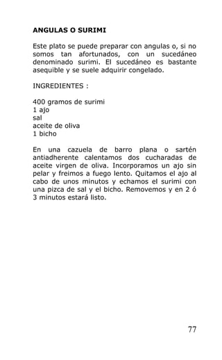 ANGULAS O SURIMI

Este plato se puede preparar con angulas o, si no
somos tan afortunados, con un sucedáneo
denominado surimi. El sucedáneo es bastante
asequible y se suele adquirir congelado.

INGREDIENTES :

400 gramos de surimi
1 ajo
sal
aceite de oliva
1 bicho

En una cazuela de barro plana o sartén
antiadherente calentamos dos cucharadas de
aceite virgen de oliva. Incorporamos un ajo sin
pelar y freimos a fuego lento. Quitamos el ajo al
cabo de unos minutos y echamos el surimi con
una pizca de sal y el bicho. Removemos y en 2 ó
3 minutos estará listo.




                                              77
 
