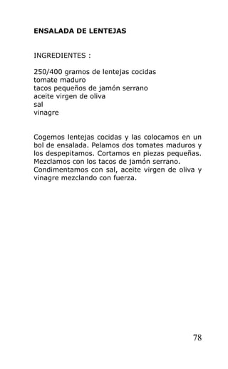 ENSALADA DE LENTEJAS


INGREDIENTES :

250/400 gramos de lentejas cocidas
tomate maduro
tacos pequeños de jamón serrano
aceite virgen de oliva
sal
vinagre


Cogemos lentejas cocidas y las colocamos en un
bol de ensalada. Pelamos dos tomates maduros y
los despepitamos. Cortamos en piezas pequeñas.
Mezclamos con los tacos de jamón serrano.
Condimentamos con sal, aceite virgen de oliva y
vinagre mezclando con fuerza.




                                            78
 