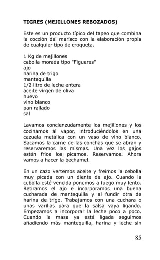 TIGRES (MEJILLONES REBOZADOS)

Este es un producto típico del tapeo que combina
la cocción del marisco con la elaboración propia
de cualquier tipo de croqueta.

1 Kg de mejillones
cebolla morada tipo "Figueres"
ajo
harina de trigo
mantequilla
1/2 litro de leche entera
aceite virgen de oliva
huevo
vino blanco
pan rallado
sal

Lavamos concienzudamente los mejillones y los
cocinamos al vapor, introduciéndolos en una
cazuela metálica con un vaso de vino blanco.
Sacamos la carne de las conchas que se abran y
reservaremos las mismas. Una vez los gajos
estén frios los picamos. Reservamos. Ahora
vamos a hacer la bechamel.

En un cazo vertemos aceite y freimos la cebolla
muy picada con un diente de ajo. Cuando la
cebolla esté vencida ponemos a fuego muy lento.
Retiramos el ajo e incorporamos una buena
cucharada de mantequilla y al fundir otra de
harina de trigo. Trabajamos con una cuchara o
unas varillas para que la salsa vaya ligando.
Empezamos a incorporar la leche poco a poco.
Cuando la masa ya esté ligada seguimos
añadiendo más mantequilla, harina y leche sin


                                             85
 