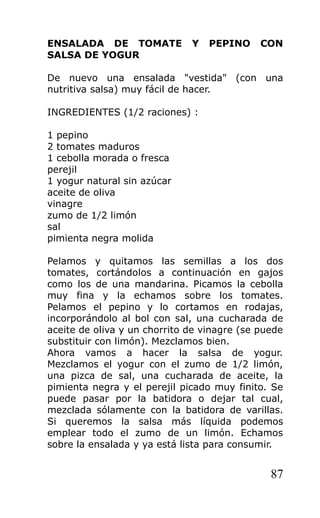 ENSALADA DE TOMATE            Y   PEPINO     CON
SALSA DE YOGUR

De nuevo una ensalada "vestida" (con una
nutritiva salsa) muy fácil de hacer.

INGREDIENTES (1/2 raciones) :

1 pepino
2 tomates maduros
1 cebolla morada o fresca
perejil
1 yogur natural sin azúcar
aceite de oliva
vinagre
zumo de 1/2 limón
sal
pimienta negra molida

Pelamos y quitamos las semillas a los dos
tomates, cortándolos a continuación en gajos
como los de una mandarina. Picamos la cebolla
muy fina y la echamos sobre los tomates.
Pelamos el pepino y lo cortamos en rodajas,
incorporándolo al bol con sal, una cucharada de
aceite de oliva y un chorrito de vinagre (se puede
substituir con limón). Mezclamos bien.
Ahora vamos a hacer la salsa de yogur.
Mezclamos el yogur con el zumo de 1/2 limón,
una pizca de sal, una cucharada de aceite, la
pimienta negra y el perejil picado muy finito. Se
puede pasar por la batidora o dejar tal cual,
mezclada sólamente con la batidora de varillas.
Si queremos la salsa más líquida podemos
emplear todo el zumo de un limón. Echamos
sobre la ensalada y ya está lista para consumir.


                                               87
 