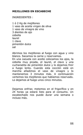 MEJILLONES EN ESCABECHE

INGREDIENTES :

1 ó 2 Kg de mejillones
1 vaso de aceite virgen de oliva
1 vaso de vinagre de vino
3 dientes de ajo
cebolla
laurel
1 clavo
pimentón dulce
sal

Abrimos los mejillones al fuego con agua y vino
blanco. Sacamos la carne y reservamos.
En una cazuela con aceite colocamos los ajos, la
cebolla muy picada, el laurel, el clavo y una
cucharadita de pimentón dulce y lo dejamos freir
a fuego lento. Cuando esta cocción está en
marcha añadimos el vaso de vinagre y lo
mantenemos 3 minutos más. A continuación
vertemos los mejillones que habíamos reservado.
Lo dejamos al fuego unos cinco minutos.


Dejamos enfriar, metemos en el frigorífico y en
24 horas ya estará listo para el consumo. Un
escabechado nos puede durar una semana o
incluso más.




                                             88
 