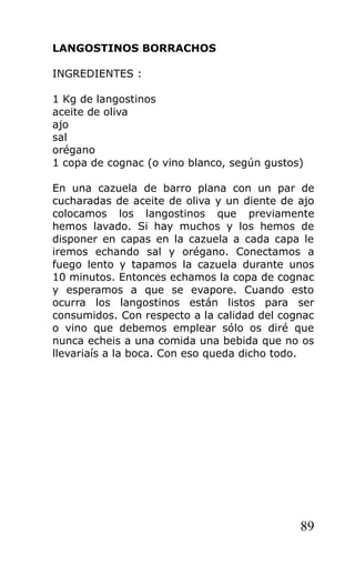 LANGOSTINOS BORRACHOS

INGREDIENTES :

1 Kg de langostinos
aceite de oliva
ajo
sal
orégano
1 copa de cognac (o vino blanco, según gustos)

En una cazuela de barro plana con un par de
cucharadas de aceite de oliva y un diente de ajo
colocamos los langostinos que previamente
hemos lavado. Si hay muchos y los hemos de
disponer en capas en la cazuela a cada capa le
iremos echando sal y orégano. Conectamos a
fuego lento y tapamos la cazuela durante unos
10 minutos. Entonces echamos la copa de cognac
y esperamos a que se evapore. Cuando esto
ocurra los langostinos están listos para ser
consumidos. Con respecto a la calidad del cognac
o vino que debemos emplear sólo os diré que
nunca echeis a una comida una bebida que no os
llevariaís a la boca. Con eso queda dicho todo.




                                             89
 