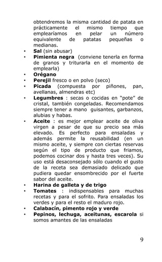 obtendremos la misma cantidad de patata en
    prácticamente     el   mismo     tiempo   que
    emplearíamos      en    pelar    un    número
    equivalente    de    patatas    pequeñas    o
    medianas.
•   Sal (sin abusar)
•   Pimienta negra (conviene tenerla en forma
    de granos y triturarla en el momento de
    emplearla)
•   Orégano
•   Perejil fresco o en polvo (seco)
•   Picada (compuesta por piñones, pan,
    avellanas, almendras etc)
•   Legumbres : secas o cocidas en “pote” de
    cristal, también congeladas. Recomendamos
    siempre tener a mano guisantes, garbanzos,
    alubias y habas.
•   Aceite : es mejor emplear aceite de oliva
    virgen a pesar de que su precio sea más
    elevado. Es perfecto para ensaladas y
    además permite la reusabilidad (en un
    mismo aceite, y siempre con ciertas reservas
    según el tipo de producto que friamos,
    podemos cocinar dos y hasta tres veces). Su
    uso está desaconsejado sólo cuando el gusto
    de la receta sea demasiado delicado que
    pudiera quedar ensombrecido por el fuerte
    sabor del aceite.
•   Harina de galleta y de trigo
•   Tomates : indispensables para muchas
    recetas y para el sofrito. Para ensaladas los
    verdes y para el resto el maduro rojo.
•   Calabacín, pimento rojo y verde
•   Pepinos, lechuga, aceitunas, escarola si
    somos amantes de las ensaladas



                                               9
 