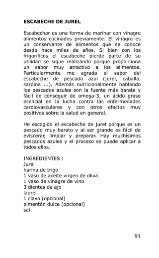 ESCABECHE DE JUREL

Escabechar es una forma de marinar con vinagre
alimentos cocinados previamente. El vinagre es
un conservante de alimentos que se conoce
desde hace miles de años. Si bien con los
frigoríficos el escabeche pierde parte de su
utilidad se sigue realizando porque proporciona
un sabor muy atractivo a los alimentos.
Particularmente me agrada el sabor del
escabeche de pescado azul (jurel, caballa,
sardina ...). Además nutricionalmente hablando
los pescados azules son la fuente más barata y
fácil de conseguir de omega-3, un ácido graso
esencial en la lucha contra las enfermedades
cardiovasculares y con otros efectos muy
positivos sobre la salud en general.

He escogido el escabeche de jurel porque es un
pescado muy barato y al ser grande es fácil de
eviscerar, limpiar y preparar. Hay muchísimos
pescados azules y el proceso se puede aplicar a
todos ellos.

INGREDIENTES :
Jurel
harina de trigo
1 vaso de aceite virgen de oliva
1 vaso de vinagre de vino
3 dientes de ajo
laurel
1 clavo (opcional)
pimentón dulce (opcional)
sal




                                            91
 