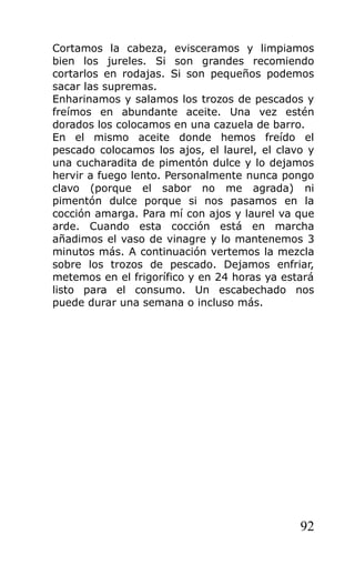 Cortamos la cabeza, evisceramos y limpiamos
bien los jureles. Si son grandes recomiendo
cortarlos en rodajas. Si son pequeños podemos
sacar las supremas.
Enharinamos y salamos los trozos de pescados y
freímos en abundante aceite. Una vez estén
dorados los colocamos en una cazuela de barro.
En el mismo aceite donde hemos freído el
pescado colocamos los ajos, el laurel, el clavo y
una cucharadita de pimentón dulce y lo dejamos
hervir a fuego lento. Personalmente nunca pongo
clavo (porque el sabor no me agrada) ni
pimentón dulce porque si nos pasamos en la
cocción amarga. Para mí con ajos y laurel va que
arde. Cuando esta cocción está en marcha
añadimos el vaso de vinagre y lo mantenemos 3
minutos más. A continuación vertemos la mezcla
sobre los trozos de pescado. Dejamos enfriar,
metemos en el frigorífico y en 24 horas ya estará
listo para el consumo. Un escabechado nos
puede durar una semana o incluso más.




                                              92
 