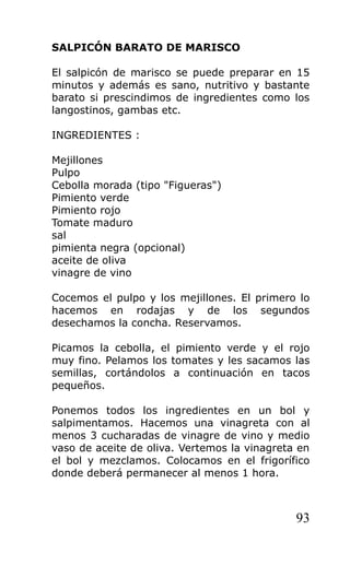 SALPICÓN BARATO DE MARISCO

El salpicón de marisco se puede preparar en 15
minutos y además es sano, nutritivo y bastante
barato si prescindimos de ingredientes como los
langostinos, gambas etc.

INGREDIENTES :

Mejillones
Pulpo
Cebolla morada (tipo "Figueras")
Pimiento verde
Pimiento rojo
Tomate maduro
sal
pimienta negra (opcional)
aceite de oliva
vinagre de vino

Cocemos el pulpo y los mejillones. El primero lo
hacemos en rodajas y de los segundos
desechamos la concha. Reservamos.

Picamos la cebolla, el pimiento verde y el rojo
muy fino. Pelamos los tomates y les sacamos las
semillas, cortándolos a continuación en tacos
pequeños.

Ponemos todos los ingredientes en un bol y
salpimentamos. Hacemos una vinagreta con al
menos 3 cucharadas de vinagre de vino y medio
vaso de aceite de oliva. Vertemos la vinagreta en
el bol y mezclamos. Colocamos en el frigorífico
donde deberá permanecer al menos 1 hora.



                                              93
 