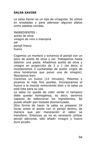 SALSA XAVIER

La salsa Xavier es un tipo de vinagreta. Se utiliza
en ensaladas y para aderezar algunos platos
como patatas cocidas.

INGREDIENTES :
aceite de oliva
vinagre de vino o manzana
sal
perejil fresco
huevo

Cogemos un mortero y echamos el perejil con un
poco de aceite de oliva y sal. Trabajamos hasta
obtener una pasta. Añadimos aceite de oliva y
vinagre en proporción de 3 a 1 (es decir, si
incorporamos 3 cucharadas de aceite virgen de
oliva tendremos que poner una de vinagre).
Mezclamos bien.
Cocemos un huevo (12 minutos). Pelamos y
picamos lo más fino posible. Incorporamos el
huevo a la mezcla removiendo bien y la salsa ya
está lista para su uso.
La salsa no queda de color verde ni tampoco
debe quedar homogénea, es decir, seremos
capaces de seleccionar los ingredientes. Se
puede añadir pan tostado desmenuzado.
Otra forma de hacer la salsa es preparar 24
horas antes el aceite con el perejil dentro, de
manera que por maceración el sabor se
transfiere. Entonces ya no es necesario utilizar
perejil adicional, sólo añadir vinagre y huevo
duro picado.




                                                94
 
