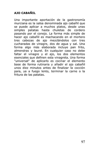 AJO CABAÑIL

Una importante aportación de la gastronomía
murciana es la salsa denominada ajo cabañil que
se puede aplicar a muchos platos, desde unas
simples patatas hasta chuletas de cordero
pasando por el conejo. La forma más simple de
hacer ajo cabañil es machacando en el mortero
tres cabezas de ajo mezclándolos con tres
cucharadas de vinagre, dos de agua y sal. Una
forma algo más elaborada incluye pan frito,
almendras y laurel. En cualquier caso no debe
faltar el vinagre y el ajo, los dos elementos
esenciales que definen esta vinagreta. Una forma
"universal" de aplicarlo es cocinar el elemento
base de forma rutinaria y añadir el ajo cabañil
unos diez minutos antes de finalizar la cocción
para, ya a fuego lento, terminar la carne o la
fritura de las patatas.




                                             97
 